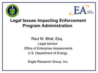Legal Issues Impacting Enforcement
Program Administration
Raul M. Bhat, Esq.
Legal Advisor
Office of Enterprise Assessments
U.S. Department of Energy
Eagle Research Group, Inc.
 