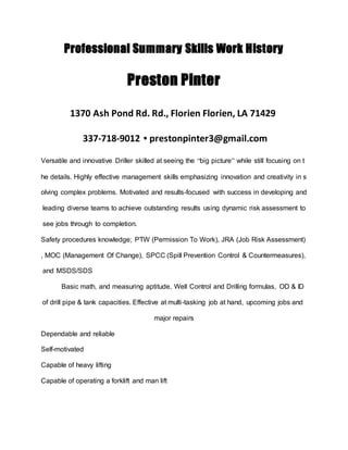 Professional Summary Skills Work History
Preston Pinter
1370 Ash Pond Rd. Rd., Florien Florien, LA 71429
337-718-9012 • prestonpinter3@gmail.com
Versatile and innovative Driller skilled at seeing the “big picture” while still focusing on t
he details. Highly effective management skills emphasizing innovation and creativity in s
olving complex problems. Motivated and results-focused with success in developing and
leading diverse teams to achieve outstanding results using dynamic risk assessment to
see jobs through to completion.
Safety procedures knowledge; PTW (Permission To Work), JRA (Job Risk Assessment)
, MOC (Management Of Change), SPCC (Spill Prevention Control & Countermeasures),
and MSDS/SDS
Basic math, and measuring aptitude, Well Control and Drilling formulas, OD & ID
of drill pipe & tank capacities. Effective at multi-tasking job at hand, upcoming jobs and
major repairs
Dependable and reliable
Self-motivated
Capable of heavy lifting
Capable of operating a forklift and man lift
 