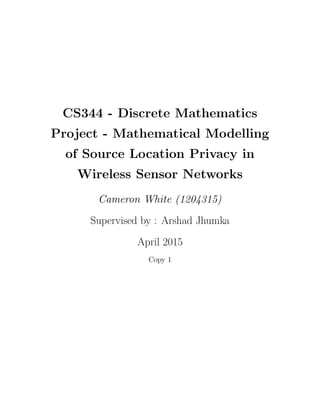 CS344 - Discrete Mathematics
Project - Mathematical Modelling
of Source Location Privacy in
Wireless Sensor Networks
Cameron White (1204315)
Supervised by : Arshad Jhumka
April 2015
Copy 1
 