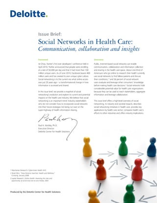 Social Networks in Health Care: 
Communication, collaboration and insights 
Foreword 
At Chirp, Twitter’s first ever developers’ conference held in 
April 2010, Twitter announced that people were enrolling 
at a rate of 50,000 per day and that it had more than 100 
million unique users. As of June 2010, Facebook boasts 400 
million users and has created its own unique cyber culture. 
Social networking is to the current era what online access 
was just 20 years ago – a transformational change in how 
information is accessed and shared. 
In this issue brief, we provide a snapshot of social 
networking’s evolution and explore its current and potential 
impacts on the health care industry. We believe that social 
networking is an important trend: Industry stakeholders 
who do not consider how to incorporate social networks 
into their future strategies risk being run over on the 
super-highway of health information sharing. 
Paul H. Keckley, Ph.D. 
Executive Director 
Deloitte Center for Health Solutions 
Overview 
Public, Internet-based social networks can enable 
communication, collaboration and information collection 
and sharing in the health care space. About one-third of 
Americans who go online to research their health currently 
use social networks to find fellow patients and discuss 
their conditions,1,2 and 36 percent of social network 
users evaluate and leverage other consumers’ knowledge 
before making health care decisions.3 Social networks hold 
considerable potential value for health care organizations 
because they can be used to reach stakeholders, aggregate 
information and leverage collaboration. 
This issue brief offers a high-level overview of social 
networking, its industry and societal impacts; describes 
social networking initiatives in health care; provides key 
applications by health care sector; compares health care’s 
efforts to other industries and offers industry implications. 
Produced by the Deloitte Center for Health Solutions 
Issue Brief: 
1 Manhattan Research’s Cybercitizen Health v9.0. 
2 Noah Elkin, “How America Searches: Health and Wellness,” 
iCrossing, January 2008. 
3 Jupiter Research, Online Health: Assessing the risks and 
opportunity of social and one-to-one media, 2007. 
 