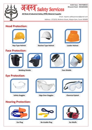 Ankit Vyas - 9427588555
Bhavesh Patel - 9033695094
Head Protection:
Face Protection:
Eye Protection:
Hearing Protection:
All Kind of Industrial Safety (PPE) Material Supplier
Email : Ajastra.safetyservices@gmail.com
Address : 27/3/25, Brahmin Street, Adajan Gam, Surat-395009
Nap Type Helmet Ratchet Type Helmet Loader Helmet
Welding Shields Face Shields
Edge Over Goggles Chemical SplashSafety Goggles
Re-Usable Plug Ear MuffsEar Plug
 