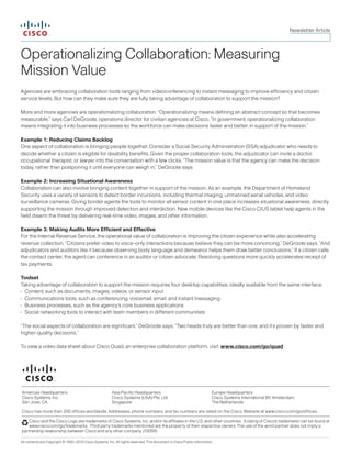All contents are Copyright © 1992–2010 Cisco Systems, Inc. All rights reserved. This document is Cisco Public Information.
Operationalizing Collaboration: Measuring
Mission Value
Agencies are embracing collaboration tools ranging from videoconferencing to instant messaging to improve efficiency and citizen
service levels. But how can they make sure they are fully taking advantage of collaboration to support the mission?
More and more agencies are operationalizing collaboration. “Operationalizing means defining an abstract concept so that becomes
measurable,” says Carl DeGroote, operations director for civilian agencies at Cisco. “In government, operationalizing collaboration
means integrating it into business processes so the workforce can make decisions faster and better, in support of the mission.”
Example 1: Reducing Claims Backlog
One aspect of collaboration is bringing people together. Consider a Social Security Administration (SSA) adjudicator who needs to
decide whether a citizen is eligible for disability benefits. Given the proper collaboration tools, the adjudicator can invite a doctor,
occupational therapist, or lawyer into the conversation with a few clicks. “The mission value is that the agency can make the decision
today, rather than postponing it until everyone can weigh in,” DeGroote says.
Example 2: Increasing Situational Awareness
Collaboration can also involve bringing content together in support of the mission. As an example, the Department of Homeland
Security uses a variety of sensors to detect border incursions, including thermal imaging, unmanned aerial vehicles, and video
surveillance cameras. Giving border agents the tools to monitor all sensor content in one place increases situational awareness, directly
supporting the mission through improved detection and interdiction. New mobile devices like the Cisco CIUS tablet help agents in the
field disarm the threat by delivering real-time video, images, and other information.
Example 3: Making Audits More Efficient and Effective
For the Internal Revenue Service, the operational value of collaboration is improving the citizen experience while also accelerating
revenue collection. “Citizens prefer video to voice-only interactions because believe they can be more convincing,” DeGroote says. “And
adjudicators and auditors like it because observing body language and demeanor helps them draw better conclusions.” If a citizen calls
the contact center, the agent can conference in an auditor or citizen advocate. Resolving questions more quickly accelerates receipt of
tax payments.
Toolset
Taking advantage of collaboration to support the mission requires four desktop capabilities, ideally available from the same interface:
•	 Content, such as documents, images, videos, or sensor input
•	 Communications tools, such as conferencing, voicemail, email, and instant messaging
•	 Business processes, such as the agency’s core business applications
•	 Social networking tools to interact with team members in different communities
“The social aspects of collaboration are significant,” DeGroote says. “Two heads truly are better than one, and it’s proven by faster and
higher-quality decisions.”
To view a video data sheet about Cisco Quad, an enterprise collaboration platform, visit: www.cisco.com/go/quad.
Newsletter Article
Cisco and the Cisco Logo are trademarks of Cisco Systems, Inc. and/or its affiliates in the U.S. and other countries. A listing of Cisco's trademarks can be found at
www.cisco.com/go/trademarks. Third party trademarks mentioned are the property of their respective owners. The use of the word partner does not imply a
partnership relationship between Cisco and any other company. (1005R)
Americas Headquarters
Cisco Systems, Inc.
San Jose, CA
Asia Pacific Headquarters
Cisco Systems (USA) Pte. Ltd.
Singapore
Europe Headquarters
Cisco Systems International BV Amsterdam,
The Netherlands
Cisco has more than 200 offices worldwide. Addresses, phone numbers, and fax numbers are listed on the Cisco Website at www.cisco.com/go/offices.
 