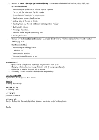  Worked as “Team Developer (Accounts Payable)”at AON Hewitt Associates from July 2010 to October 2014
Key Responsibilities
* Handle complete processing of Vendor Supplier Payment.
* Process and Check Accounts Payable checks.
* Reconciliation of Duplicate Payments reports
* Handle vendor Invoice related queries
* Sending daily AP Reports to clients.
* Handling Team and Reports all Team work to Operation Manager
* Quality Audit of team.
* Training to New Hires.
* Preparing Pareto Reports on monthly basis.
* Handling Escalation.
 Worked as “ Customer Service Executive – Accounts Receivable” at Tata Consultancy Services from November
2009 to July 2010
Key Responsibilities
* Handle complete SAP Application
* Creation of SR
* Handling Rush Requests
* Updating Prices of Products in SAP
COMPETENCIES
 Quick learner & adapts well to changes and pressure in work place
 Managing relationships & working efficiently with diverse groups of people
 Committed to meeting deadlines and schedules
 Leadership skills to lead team& handle work independently
LANGUAGES KNOWN
English, Hindi, Sindhi (Speak, Read, Write)
HOBBIES
Listening Music& Yoga
DATE OF BIRTH
7th February 1989
REFERENCE
Available on request
DECLARATION
I hereby declare that the details furnished above are true to the best of my knowledge.
Mumbai
 