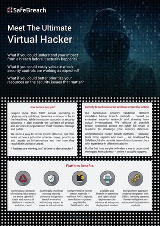 What if you could understand your impact
from a breach before it actually happens?
What if you could easily validate which
security controls are working as expected?
What if you could better prioritize your
resources on the security issues that matter?
Meet The Ultimate
Virtual Hacker
www.safebreach.com
How secure are you?
Despite more than $80B annual spending in
cybersecurity solutions, breaches continue to be in
the headlines. While innovation abounds in security
solutions, it also expands the universe of product
and services an organization must maintain, manage
and patch.
We need a way to better inform defense, one that
looks at how a potential attacker views, prioritizes
and targets an infrastructure and then how they
reach their ultimate target.
If hackers are winning, isn’t it time to play a hacker?
Identify breach scenarios and take corrective action
Our continuous security validation platform
simulates hacker breach methods – based on
extensive security research and drawing from
actual investigations. We validate all possible
breach scenarios across the cyber kill chain in
real-time to challenge your security defenses.
Comprehensive hacker breach methods – malware,
brute force, exploits and more – are developed by
SafeBreach Labs, our elite team of security researchers
with experience in offensive security.
For the ﬁrst time, we give defenders a way to understand
the impact from a breach -- before it actually happens.
Platform Beneﬁts
Continuous validation
of security risks across
the entire cyber kill
chain and across all
platforms – network,
endpoint, cloud
Seamlessly challenge
existing security
defenses and predict
breach scenarios
without any impact to
users or infrastructure
Scalable and
flexible on-premises
and hybrid cloud
deployments to
address all enterprise
deployment models
True platform approach
enables integration with
SIEMs, ticketing systems,
threat intelligence and
automation/orchestration
products
Comprehensive hacker
breach methods –
malware, RATs, exploits,
brute force – updated
regularly by
SafeBreach Labs
 