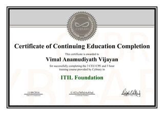 Certificate of Continuing Education Completion
This certificate is awarded to
Vimal Anamudiyath Vijayan
for successfully completing the 3 CEU/CPE and 3 hour
training course provided by Cybrary in
ITIL Foundation
11/09/2016
Date of Completion
C-821a7bf5d-6c85ad
Certificate Number Ralph P. Sita, CEO
Official Cybrary Certificate - C-821a7bf5d-6c85ad
 