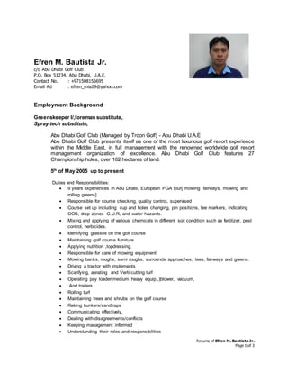 Resume of Efren M. Bautista Jr.
Page 1 of 3
Efren M. Bautista Jr.
c/o Abu Dhabi Golf Club
P.O. Box 51234. Abu Dhabi, U.A.E.
Contact No. : +971508156695
Email Ad : efren_mia29@yahoo.com
Employment Background
Greenskeeper I/,foreman substitute,
Spray tech substitute,
Abu Dhabi Golf Club (Managed by Troon Golf) - Abu Dhabi U.A.E
Abu Dhabi Golf Club presents itself as one of the most luxurious golf resort experience
within the Middle East, in full management with the renowned worldwide golf resort
management organization of excellence. Abu Dhabi Golf Club features 27
Championship holes, over 162 hectares of land.
5th
of May 2005 up to present
Duties and Responsibilities:
 9 years experiences in Abu Dhabi, European PGA tour[ mowing fairways, mowing and
rolling greens]
 Responsible for course checking, quality control, supervised
 Course set up including cup and holes changing, pin positions, tee markers, indicating
OOB, drop zones G.U.R, and water hazards.
 Mixing and applying of various chemicals in different soil condition such as fertilizer, pest
control, herbicides.
 Identifying grasses on the golf course
 Maintaining golf course furniture
 Applying nutrition ,topdressing,
 Responsible for care of mowing equipment
 Mowing banks, roughs, semi roughs, surrounds approaches, tees, fairways and greens.
 Driving a tractor with implements
 Scarifying, aerating and Verti cutting turf
 Operating pay loader(medium heavy equip.,)blower, vacuum,
 And trailers
 Rolling turf
 Maintaining trees and shrubs on the golf course
 Raking bunkers/sandtraps
 Communicating effectively,
 Dealing with disagreements/conflicts
 Keeping management informed
 Understanding their roles and responsibilities
 