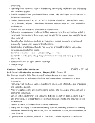 processing.
Perform payroll functions, such as maintaining timekeeping information and processing
and submitting payroll.
Answer telephones and give information to callers, take messages, or transfer calls to
appropriate individuals.
Collect and deposit money into accounts, disburse funds from cash accounts to pay
bills or invoices, keep records of collections and disbursements, and ensure accounts
are balanced.
Create, maintain, and enter information into databases.
Set up and manage paper or electronic filing systems, recording information, updating
paperwork, or maintaining documents, such as attendance records, correspondence, or
other material.
Operate office equipment, such as fax machines, copiers, or phone systems and
arrange for repairs when equipment malfunctions.
Greet visitors or callers and handle their inquiries or direct them to the appropriate
persons according to their needs.
Complete forms in accordance with company procedures.
Custom Carved Carpet and rug design for high end Homes and developers Home
Shows etc.
Sold and installed all types of floor coverings
Interior design
05/1983 to 08/1996Customer Service Representatives
Self Employed Instalation contractor/ Student BYU – Provo, UT
Did Contract work For Color Tile, Granite Furniture, Lowes, and many others.
Use computers for various applications, such as database management or word
processing.
Perform payroll functions, such as maintaining timekeeping information and processing
and submitting payroll.
Answer telephones and give information to callers, take messages, or transfer calls to
appropriate individuals.
Collect and deposit money into accounts, disburse funds from cash accounts to pay
bills or invoices, keep records of collections and disbursements, and ensure accounts
are balanced.
Create, maintain, and enter information into databases.
Set up and manage paper or electronic filing systems, recording information, updating
paperwork, or maintaining documents, such as attendance records, correspondence, or
other material.
Operate office equipment, such as fax machines, copiers, or phone systems and
 