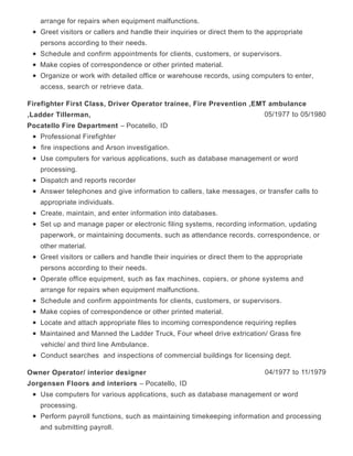 arrange for repairs when equipment malfunctions.
Greet visitors or callers and handle their inquiries or direct them to the appropriate
persons according to their needs.
Schedule and confirm appointments for clients, customers, or supervisors.
Make copies of correspondence or other printed material.
Organize or work with detailed office or warehouse records, using computers to enter,
access, search or retrieve data.
05/1977 to 05/1980
Firefighter First Class, Driver Operator trainee, Fire Prevention ,EMT ambulance
,Ladder Tillerman,
Pocatello Fire Department – Pocatello, ID
Professional Firefighter
fire inspections and Arson investigation.
Use computers for various applications, such as database management or word
processing.
Dispatch and reports recorder
Answer telephones and give information to callers, take messages, or transfer calls to
appropriate individuals.
Create, maintain, and enter information into databases.
Set up and manage paper or electronic filing systems, recording information, updating
paperwork, or maintaining documents, such as attendance records, correspondence, or
other material.
Greet visitors or callers and handle their inquiries or direct them to the appropriate
persons according to their needs.
Operate office equipment, such as fax machines, copiers, or phone systems and
arrange for repairs when equipment malfunctions.
Schedule and confirm appointments for clients, customers, or supervisors.
Make copies of correspondence or other printed material.
Locate and attach appropriate files to incoming correspondence requiring replies
Maintained and Manned the Ladder Truck, Four wheel drive extrication/ Grass fire
vehicle/ and third line Ambulance.
Conduct searches and inspections of commercial buildings for licensing dept.
04/1977 to 11/1979Owner Operator/ interior designer
Jorgensen Floors and interiors – Pocatello, ID
Use computers for various applications, such as database management or word
processing.
Perform payroll functions, such as maintaining timekeeping information and processing
and submitting payroll.
 
