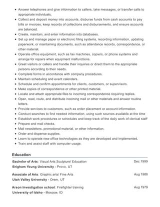 Education
Answer telephones and give information to callers, take messages, or transfer calls to
appropriate individuals.
Collect and deposit money into accounts, disburse funds from cash accounts to pay
bills or invoices, keep records of collections and disbursements, and ensure accounts
are balanced.
Create, maintain, and enter information into databases.
Set up and manage paper or electronic filing systems, recording information, updating
paperwork, or maintaining documents, such as attendance records, correspondence, or
other material.
Operate office equipment, such as fax machines, copiers, or phone systems and
arrange for repairs when equipment malfunctions.
Greet visitors or callers and handle their inquiries or direct them to the appropriate
persons according to their needs.
Complete forms in accordance with company procedures.
Maintain scheduling and event calendars.
Schedule and confirm appointments for clients, customers, or supervisors.
Make copies of correspondence or other printed material.
Locate and attach appropriate files to incoming correspondence requiring replies.
Open, read, route, and distribute incoming mail or other materials and answer routine
letters.
Provide services to customers, such as order placement or account information.
Conduct searches to find needed information, using such sources available at the time
Establish work procedures or schedules and keep track of the daily work of clerical staff
Prepare and mail checks.
Mail newsletters, promotional material, or other information.
Order and dispense supplies.
Learn to operate new office technologies as they are developed and implemented.
Train and assist staff with computer usage.
Dec 1999Bachelor of Arts: Visual Arts Sculpture/ Education
Brigham Young University - Provo, UT
Aug 1988Associate of Arts: Graphic arts/ Fine Arts
Utah Valley University - Orem, UT
Aug 1979Arson Investigation school: Firefighter training
University of Idaho - Moscow, ID
 