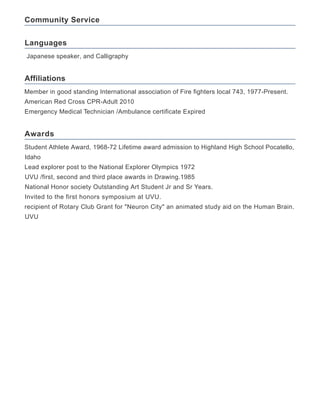 Community Service
Languages
Affiliations
Awards
Japanese speaker, and Calligraphy
Member in good standing International association of Fire fighters local 743, 1977-Present.
American Red Cross CPR-Adult 2010
Emergency Medical Technician /Ambulance certificate Expired
Student Athlete Award, 1968-72 Lifetime award admission to Highland High School Pocatello,
Idaho
Lead explorer post to the National Explorer Olympics 1972
UVU /first, second and third place awards in Drawing.1985
National Honor society Outstanding Art Student Jr and Sr Years.
Invited to the first honors symposium at UVU.
recipient of Rotary Club Grant for "Neuron City" an animated study aid on the Human Brain.
UVU
 