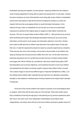 kinaesthetic learning and repetition, but the teachers’ reasoning shifted from the children’s
views of being independent to being able to support and assess them in more ways. I shared
the same consensus as many of the teachers since being able to give children a kinaesthetic
prompt when they asked for help felt far less like funnelling the answers to a child, but
instead it felt more like encouraging children to recall information themselves. In this
instance the sign, action or kinaesthetic link can be seen as a trace of an associated
meaning to an element of the original report on dragons to help children remember the
structure. This form of support helps reinforce Willis’s (2007, p. 152) point that once we have
learnt something well enough with developed associated meaning we can prune excess
information so that recall is much quicker and information retained is much finer. Another
point made by staff was that as children used elements of the original report to help write
their own, it made the assessment process far easier by using the original text as a baseline.
There are pros and cons to this concept, such as that it may be easier to set children next
steps by showing them the text and how it differs from their own. On the other hand this is
extremely prescriptive and I do not feel this promotes the level of creative writing Corbett
encourages with Talk for Writing. As a practitioner I also found myself losing sight of APP
level descriptors and curriculum objectives, and sometimes focused on how much children
had replicated the text before re-centring myself to trying to help children further innovate.
This is where I begun to see the two different types of response that Björkman (1958, p. 23 -
24) outlined where children either replicated the text with their own alterations (associative
strength) or had created an individual piece of writing inspired by the original report (strength
of response).
At the end of the unit the children had a lesson to produce a non-chronological report
on dragons, where they had the same input as in the cold test. There were similar issues
that I considered concerning the age group I was teaching as my previous experiences were
with Year 6, who were much more independent. Nevertheless most children wrote
independently, and at face value all three of the focus children produced a greater amount of
10
 