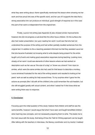 what they were writing about. Karen specifically mentioned this lesson when showing me her
work and how proud she was of the specific word, and her use of it supports the idea that a
strong associative link can produce an individual, good strength of response as in this case
this part of her work is independent from the original text.
Finally, Laura’s hot writing (see Appendix 8) also showed similar improvements
however she did not progress a sub-level like the other focus children. On the surface she
also had neater presentation, but upon reading her work I could see that she had not
understood the purpose of the writing and had written partially recalled sentences from the
original text. In addition to this a teaching assistant informed me that they assisted Laura but
that she became frustrated not knowing what to write despite being present for the entire
taught unit of work and making good associative responses during teaching. Looking more
closely at her work I could see elements of other lessons where we had worked on
description such as her use as “the size of a dog” or “brown as a branch” from input on
similes, which were the same similes she had used for that lesson to describe a monkey.
Laura remained frustrated for the rest of the writing session and resulted to looking at her
peers’ work as well as asking for help several times. To my surprise when I gave her the
actions as prompts (like I did with all the children) she could remember the sub-headers, but
she still struggled greatly with actual content, and when I asked her if she knew what we
were writing there was no response.
5. Conclusion
Focusing upon the initial question of this study I believe that children and staff do see the
same benefits, however I would argue that what I have seen and taught benefitted children
when learning new concepts, and not necessarily preparing them to write. This leads me to
the main issue with the study, that being of how the Talk for Writing approach can be taught.
After talking with the teachers in interviews, the literacy coordinator and my mentor I realised
12
 