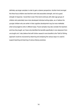 definitely use larger samples in order to gain a clearer perspective. Another trend amongst
the three focus children was that their work had associative strength, and not a good
strength of response. I would like to see if this trend continues with older age groups of
children who potentially have more developed individual writing styles, as a I believe the
younger children who are earlier in their cognitive development may be more malleable
when encouraged to write in different ways. Future samples may also consider the teachers
and how they taught, as I have only identified the benefits specifically in one classroom from
one taught unit. I also believe that with further research more benefits to the Talk for Writing
approach could be uncovered by observing and analysing the various ways it is used to
support teaching and learning of various literacy practices.
14
 