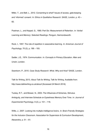Miller, T., and Bell, L., 2012. Consenting to what? Issues of access, gate-keeping
and ‘informed’ consent. In: Ethics in Qualitative Research. SAGE, London, p. 43 –
60.
Postman, L., and Keppel, G., 1969. Part Six: Measurement of Retention. In: Verbal
Learning and Memory: Selected Readings. Penguin, Harmondsworth.
Rock, I., 1957. The role of repetition in associative learning. In: American Journal of
Psychology, 70 (2), p. 186 – 193.
Sadler, J.E., 1974. Communication. In: Concepts in Primary Education. Allen and
Unwin, London.
Swanborn, P., 2010. Case Study Research: What, Why and How? SAGE, London.
Talk for Writing, 2013. About Talk for Writing, Talk for Writing. Available from:
http://www.talk4writing.co.uk/about/ [Accessed 24 March 2014].
Tuckey, R.T., and Brewer, N., 2003. The Influences of Schemes, Stimulus
Ambiguity, and Interview Schedule on Eyewitness Memory Over Time. In: Journal of
Experimental Psychology, 9 (2), p. 101 – 118.
Willis, J., 2007. Looking into multiple intelligence brains. In: Brain-Friendly Strategies
for the Inclusion Classroom. Association for Supervision & Curriculum Development,
Alexandria, p. 51 – 61.
16
 