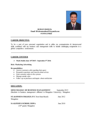 RUBAN DSOUZA
Email ID:dsouzaruban22@gmail.com
+919591339860
CAREER OBJECTIVE:
To be a part of your esteemed organization and to utilize my communication & interpersonal
skills combined with my business and management skills to handle challenging assignments in a
global competitive environment.
CAREER CONTOUR
 Mark Studio June 10th
2015 – September 5th
2016
Role: Marketing Advertising
Responsibilities:
 Answer customers calls regarding their query
 Respond to questions and concerns about service
 Enter customer orders in the systems
 Manage outside sales
 Follow up on purchases and inquire about satisfaction
EDUCATION:
SDM COLLEGE OF BUSINESS MANAGEMENT September 2015
(Bachelor in business management affiliated to Mangalore University) Mangalore
ST.ALOYSIUS COLLEGE (PUC from State Board) June 2012
Mangalore
STALOYSIUS SCHOOL URWA June 2010
(10th grade) Mangalore
 