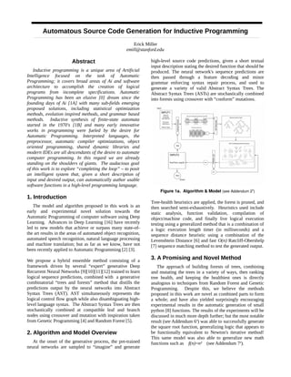 Automatous Source Code Generation for Inductive Programming
Erick Miller
emill@stanford.edu
Abstract
Inductive programming is a unique area of Artificial
Intelligence focused on the task of Automatic
Programming; it covers broad areas of Ai and software
architecture to accomplish the creation of logical
programs from incomplete specifications. Automatic
Programming has been an elusive [0] dream since the
founding days of Ai [1A] with many sub-fields emerging
proposed solutions, including statistical optimization
methods, evolution inspired methods, and grammar based
methods. Inductive synthesis of finite-state automata
started in the 1970's [1B] and many early innovative
works in programming were fueled by the desire for
Automatic Programming. Interpreted languages, the
preprocessor, automatic compiler optimizations, object
oriented programming, shared dynamic libraries and
modern IDEs are all descendants of the desire to automate
computer programming. In this regard we are already
standing on the shoulders of giants. The audacious goal
of this work is to explore “completing the loop” – to posit
an intelligent system that, given a short description of
input and desired output, can automatically author usable
software functions in a high-level programming language.
1. Introduction
The model and algorithm proposed in this work is an
early and experimental novel solution towards the
Automatic Programming of computer software using Deep
Learning. Advances in Deep Learning [16] have recently
led to new models that achieve or surpass many state-of-
the art results in the areas of automated object recognition,
automated speech recognition, natural language processing
and machine translation; but as far as we know, have not
been recently applied to Automatic Programming [2] [3].
We propose a hybrid ensemble method consisting of a
framework driven by several “expert” generative Deep
Recurrent Neural Networks [9][10][11][12] trained to learn
logical sequence predictions, combined with a generative
combinatorial “trees and forests” method that distills the
predictions output by the neural networks into Abstract
Syntax Trees (AST). AST simultaneously represents the
logical control flow graph while also disambiguating high-
level language syntax. The Abstract Syntax Trees are then
stochastically combined at compatible leaf and branch
nodes using crossover and mutation with inspiration taken
from Genetic Programming [4] and Random Forest [5].
2. Algorithm and Model Overview
At the onset of the generative process, the pre-trained
neural networks are sampled to “imagine” and generate
high-level source code predictions, given a short textual
input description stating the desired function that should be
produced. The neural network's sequence predictions are
then passed through a feature decoding and minor
grammar enforcing syntax repair process, and used to
generate a variety of valid Abstract Syntax Trees. The
Abstract Syntax Trees (ASTs) are stochastically combined
into forests using crossover with “conform” mutations.
Figure 1a. Algorithm & Model (see Addendum 2a
)
Tree-health heuristics are applied, the forest is pruned, and
then searched semi-exhaustively. Heuristics used include
static analysis, function validation, compilation of
object/machine code, and finally live logical execution
testing using a generalized method that is a combination of
a logic execution length timer (in milliseconds) and a
sequence distance heuristic using a combination of the
Levenshtein Distance [6] and fast O(n) Ratcliff-Obershelp
[7] sequence matching method to test the generated output.
3. A Promising and Novel Method
The approach of building forests of trees, combining
and mutating the trees in a variety of ways, then ranking
tree health, and keeping the healthiest ones is directly
analogous to techniques from Random Forest and Genetic
Programming. Despite this, we believe the methods
proposed in this work are novel as combined parts to form
a whole; and have also yielded surprisingly encouraging
experimental results in the automatic generation of small
python [8] functions. The results of the experiments will be
discussed in much more depth further; but the most notable
result (see Addendum 6a
) was able to successfully generate
the square root function, generalizing logic that appears to
be functionally equivalent to Newton's iterative method!
This same model was also able to generalize new math
functions such as f(n)=n² (see Addendum 7a
).
 
