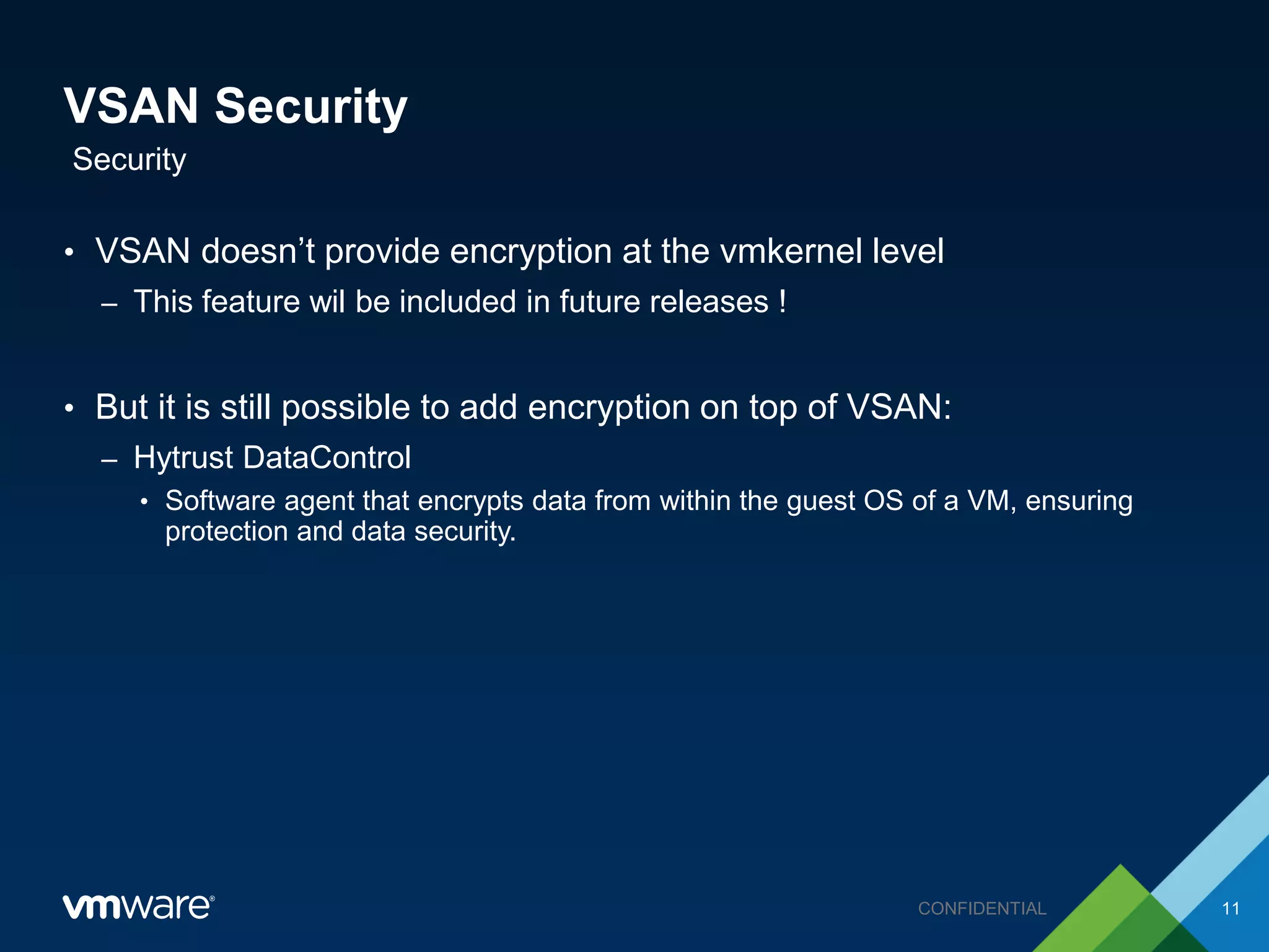 VSAN Security
• VSAN doesn’t provide encryption at the vmkernel level
– This feature wil be included in future releases !
• But it is still possible to add encryption on top of VSAN:
– Hytrust DataControl
• Software agent that encrypts data from within the guest OS of a VM, ensuring
protection and data security.
Security
11CONFIDENTIAL
 