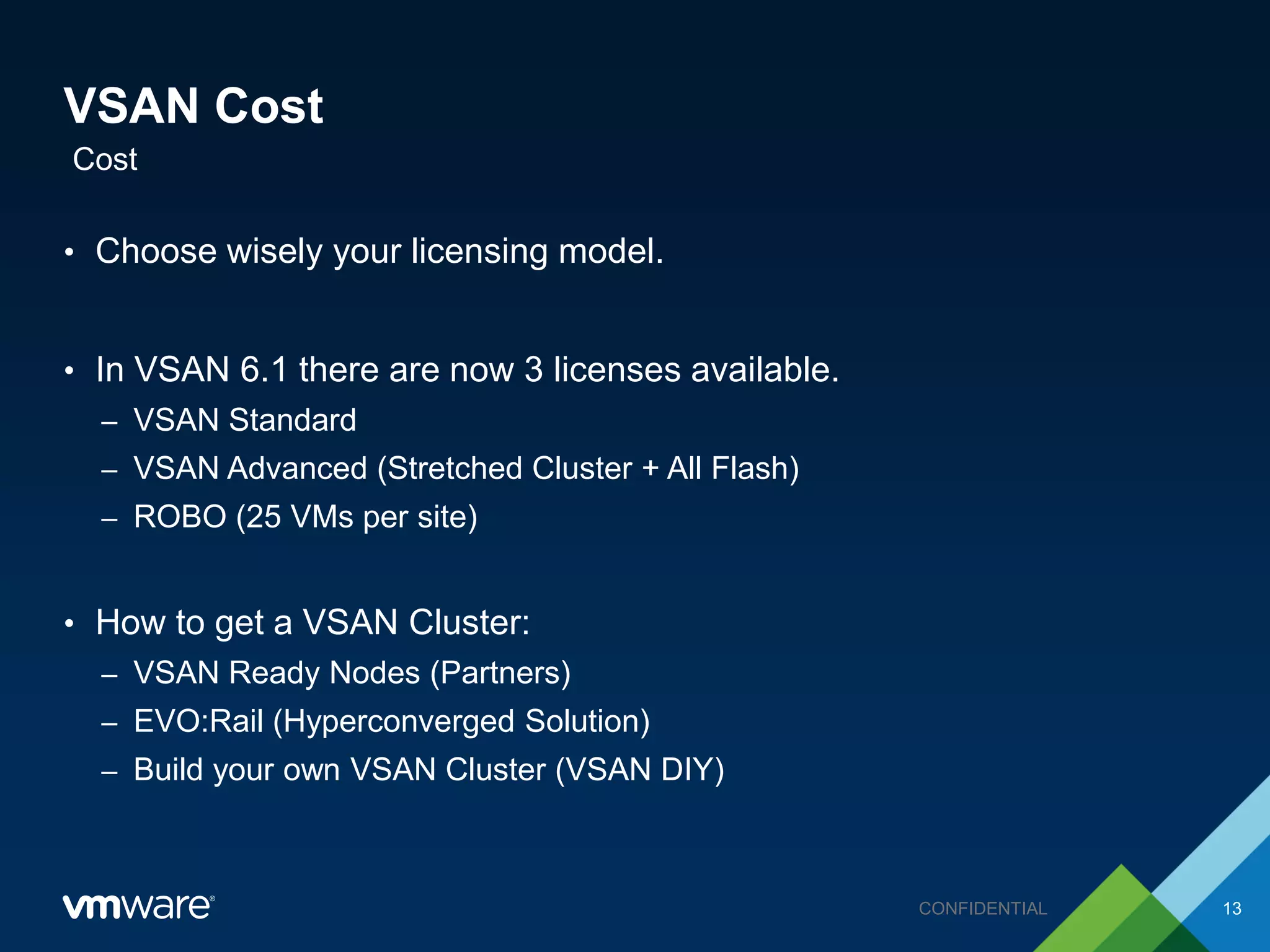 VSAN Cost
• Choose wisely your licensing model.
• In VSAN 6.1 there are now 3 licenses available.
– VSAN Standard
– VSAN Advanced (Stretched Cluster + All Flash)
– ROBO (25 VMs per site)
• How to get a VSAN Cluster:
– VSAN Ready Nodes (Partners)
– EVO:Rail (Hyperconverged Solution)
– Build your own VSAN Cluster (VSAN DIY)
Cost
13CONFIDENTIAL
 