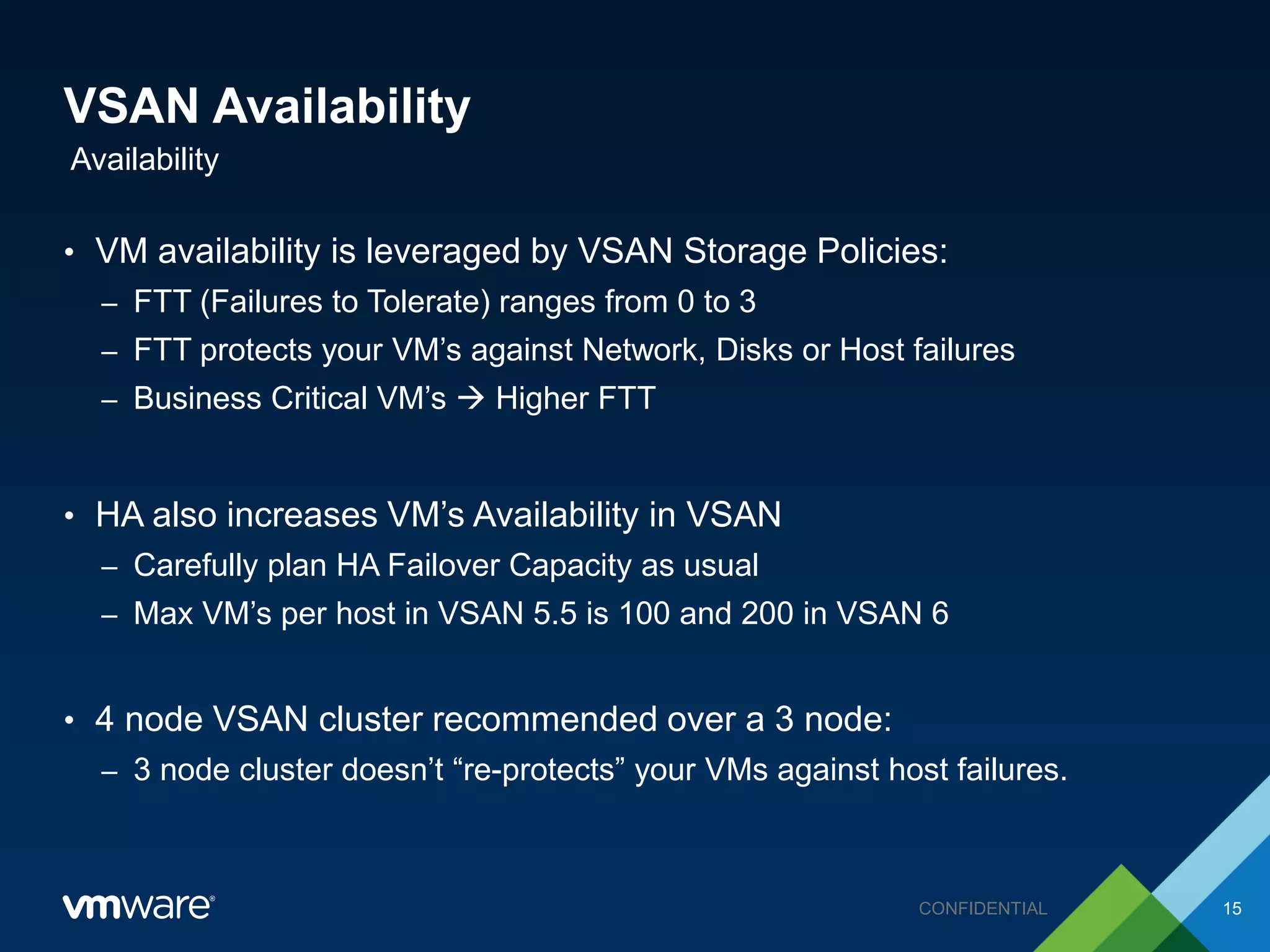 VSAN Availability
• VM availability is leveraged by VSAN Storage Policies:
– FTT (Failures to Tolerate) ranges from 0 to 3
– FTT protects your VM’s against Network, Disks or Host failures
– Business Critical VM’s  Higher FTT
• HA also increases VM’s Availability in VSAN
– Carefully plan HA Failover Capacity as usual
– Max VM’s per host in VSAN 5.5 is 100 and 200 in VSAN 6
• 4 node VSAN cluster recommended over a 3 node:
– 3 node cluster doesn’t “re-protects” your VMs against host failures.
Availability
15CONFIDENTIAL
 