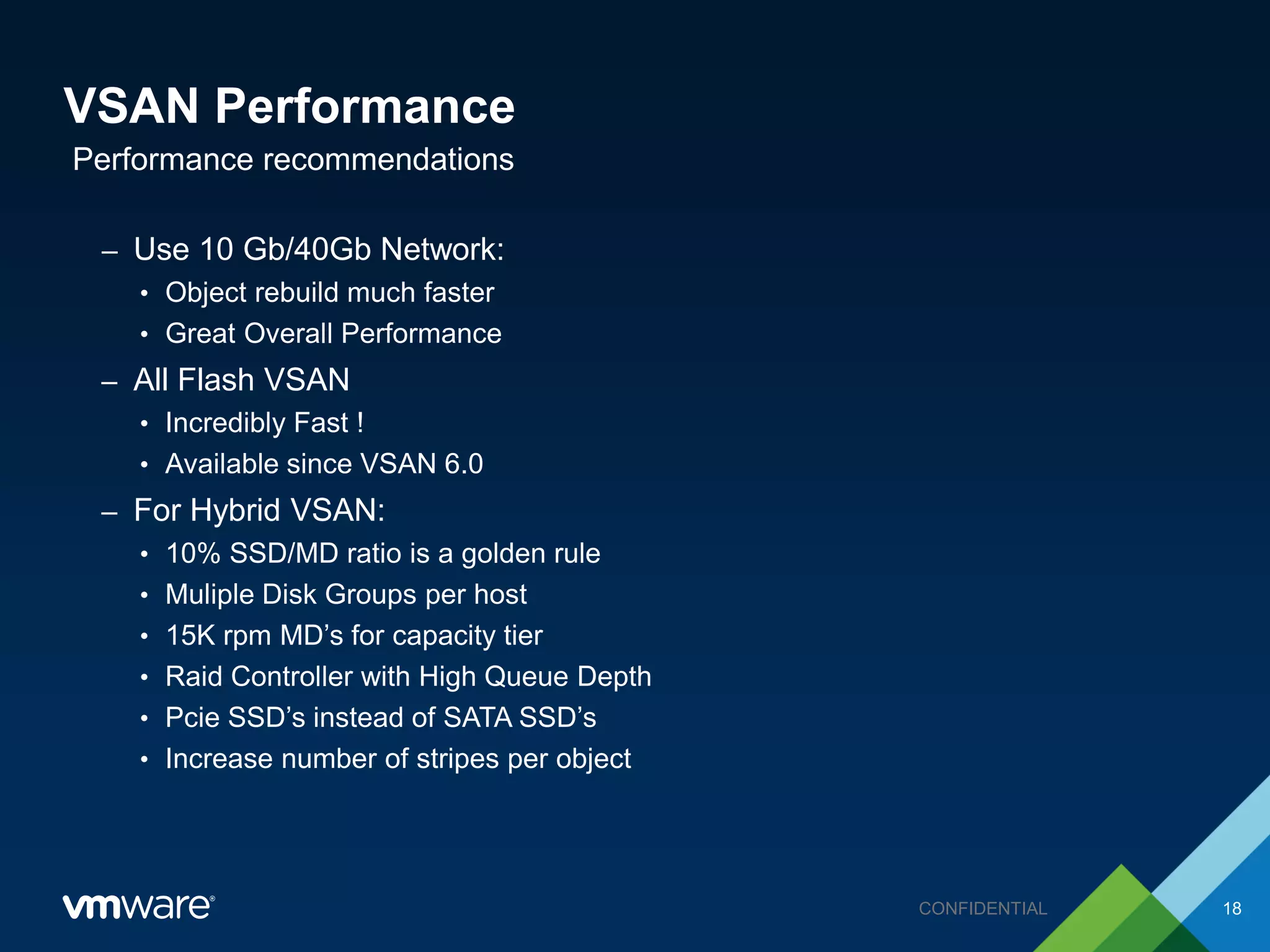 VSAN Performance
– Use 10 Gb/40Gb Network:
• Object rebuild much faster
• Great Overall Performance
– All Flash VSAN
• Incredibly Fast !
• Available since VSAN 6.0
– For Hybrid VSAN:
• 10% SSD/MD ratio is a golden rule
• Muliple Disk Groups per host
• 15K rpm MD’s for capacity tier
• Raid Controller with High Queue Depth
• Pcie SSD’s instead of SATA SSD’s
• Increase number of stripes per object
Performance recommendations
18CONFIDENTIAL
 