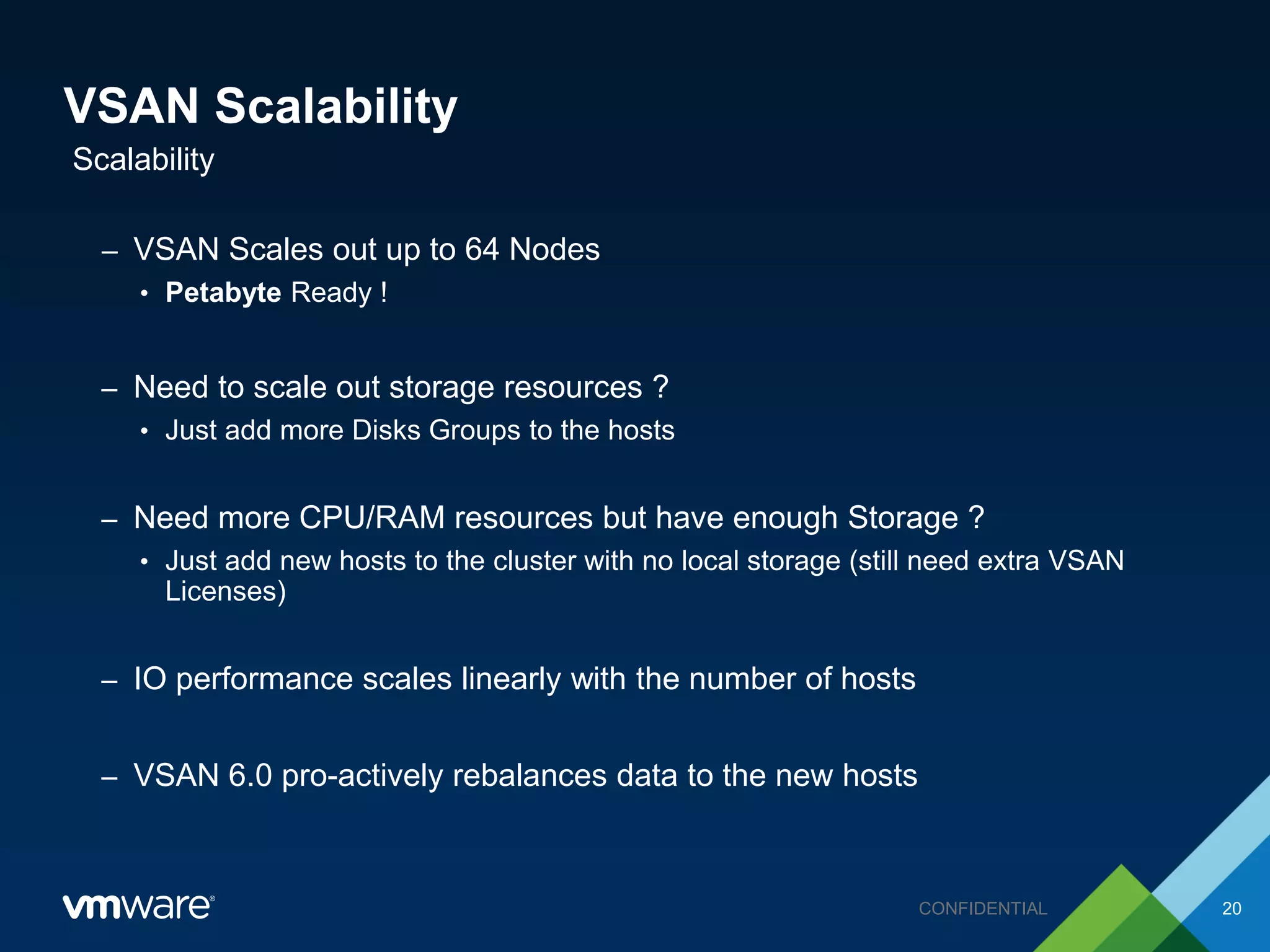 VSAN Scalability
– VSAN Scales out up to 64 Nodes
• Petabyte Ready !
– Need to scale out storage resources ?
• Just add more Disks Groups to the hosts
– Need more CPU/RAM resources but have enough Storage ?
• Just add new hosts to the cluster with no local storage (still need extra VSAN
Licenses)
– IO performance scales linearly with the number of hosts
– VSAN 6.0 pro-actively rebalances data to the new hosts
Scalability
20CONFIDENTIAL
 