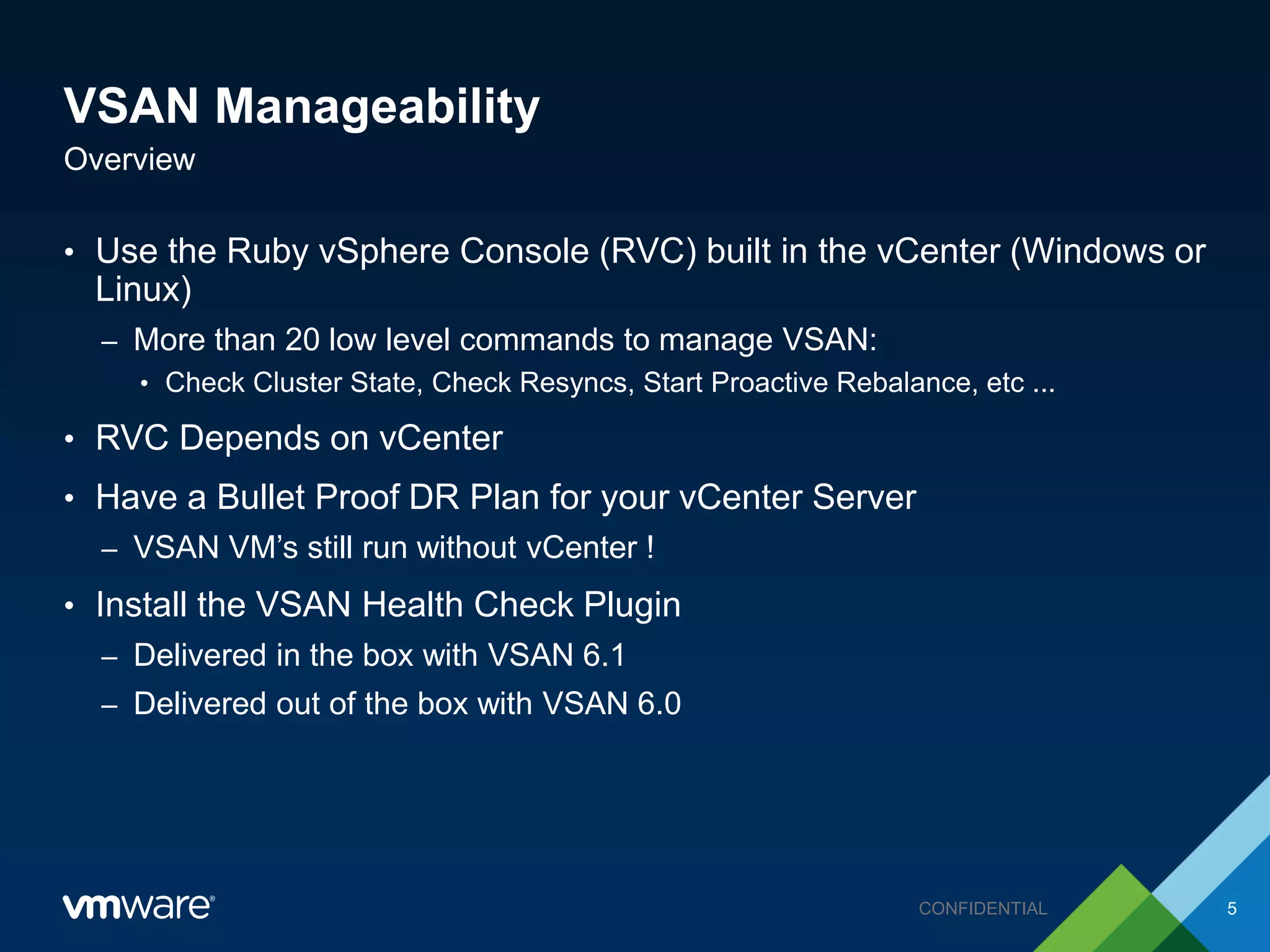 VSAN Manageability
• Use the Ruby vSphere Console (RVC) built in the vCenter (Windows or
Linux)
– More than 20 low level commands to manage VSAN:
• Check Cluster State, Check Resyncs, Start Proactive Rebalance, etc ...
• RVC Depends on vCenter
• Have a Bullet Proof DR Plan for your vCenter Server
– VSAN VM’s still run without vCenter !
• Install the VSAN Health Check Plugin
– Delivered in the box with VSAN 6.1
– Delivered out of the box with VSAN 6.0
Overview
5CONFIDENTIAL
 
