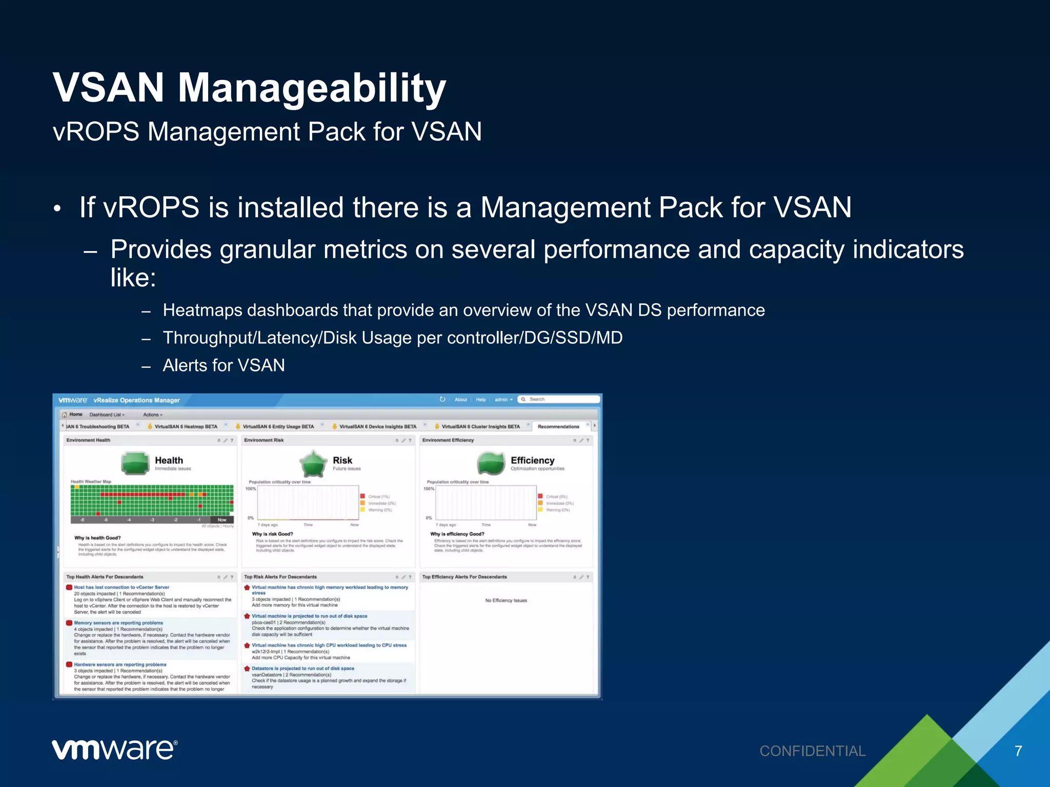 VSAN Manageability
• If vROPS is installed there is a Management Pack for VSAN
– Provides granular metrics on several performance and capacity indicators
like:
– Heatmaps dashboards that provide an overview of the VSAN DS performance
– Throughput/Latency/Disk Usage per controller/DG/SSD/MD
– Alerts for VSAN
vROPS Management Pack for VSAN
7CONFIDENTIAL
 