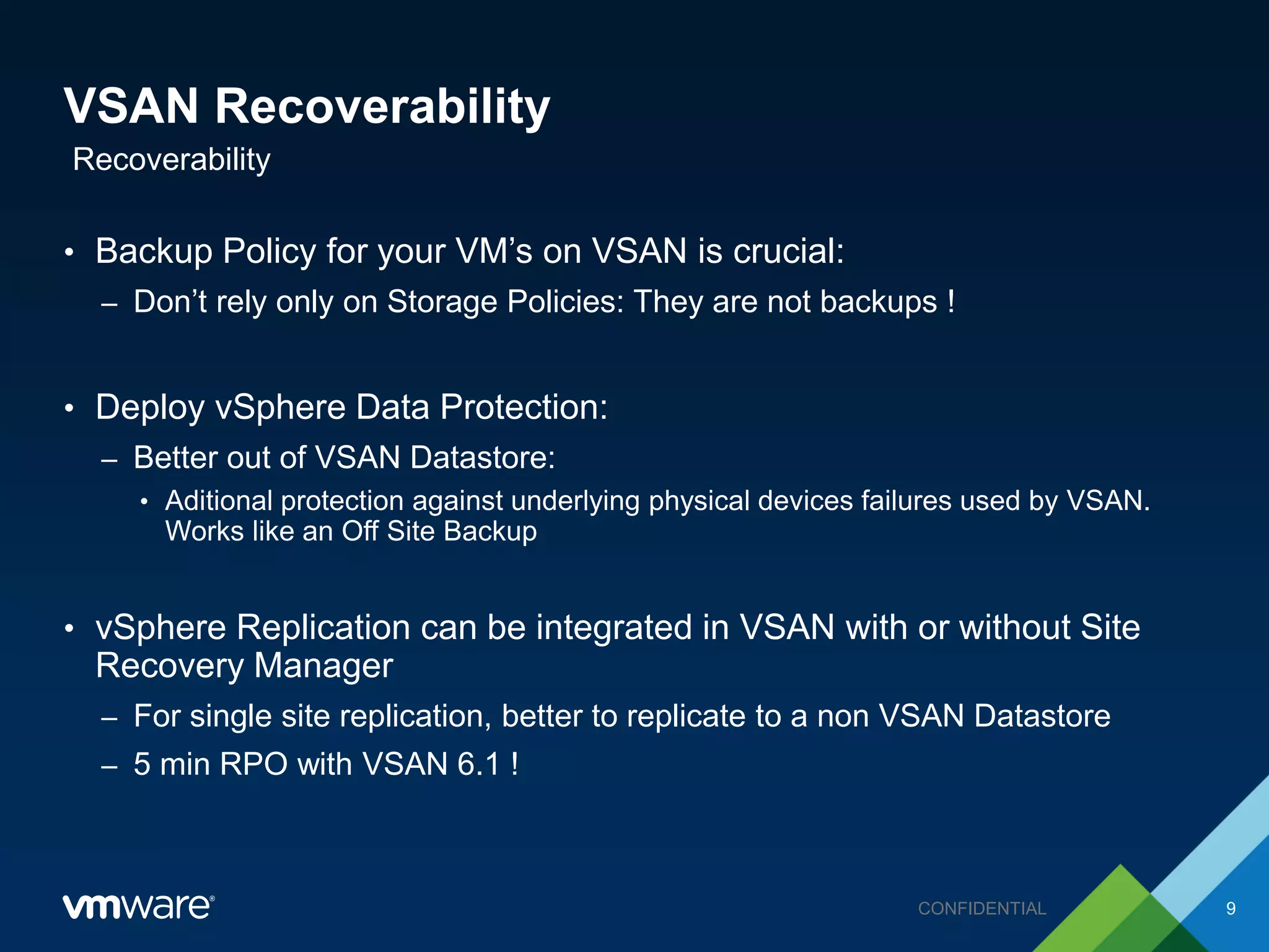 VSAN Recoverability
• Backup Policy for your VM’s on VSAN is crucial:
– Don’t rely only on Storage Policies: They are not backups !
• Deploy vSphere Data Protection:
– Better out of VSAN Datastore:
• Aditional protection against underlying physical devices failures used by VSAN.
Works like an Off Site Backup
• vSphere Replication can be integrated in VSAN with or without Site
Recovery Manager
– For single site replication, better to replicate to a non VSAN Datastore
– 5 min RPO with VSAN 6.1 !
Recoverability
9CONFIDENTIAL
 