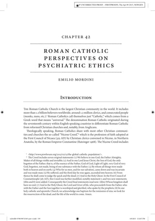 Chapter 42
Roman Catholic
Perspectives on
Psychiatric Ethics
Emilio Mordini
Introduction
The Roman Catholic Church is the largest Christian community in the world. It includes
more than 1.2 billion believers worldwide, around 1.2 million clerics, and consecrated people
(monks, nuns, etc.).1
Roman Catholics call themselves just “Catholic,” which comes from a
Greek word that means “universal.” The denomination Roman Catholic originated during
the seventeenth century within English speaking countries to differentiate Roman Catholic
from reformed Christian churches and, notably, from Anglicans.
Theologically speaking, Roman Catholics share with most other Christian communi-
ties and churches the so-called “Nicene Creed,”2
which is the profession of faith adopted at
the First Council of Nicaea (325 AD) by Christian clerics convened in Nicene, in Northern
Anatolia, by the Roman Emperor Constantine (Ratzinger 1968). The Nicene Creed includes
1
 <http://www.pewforum.org/2013/02/13/the-global-catholic-population/>.
2
  The Creed includes seven original statements: (1) We believe in one God, the Father Almighty,
Maker of all things visible and invisible; (2) And in one Lord Jesus Christ, the Son of God, the only
begotten of the Father; that is, of the essence of the Father, God of God, Light of Light, very God of very
God, begotten, not made, being of one substance with the Father; (3) By whom all things were made
both in heaven and on earth; (4) Who for us men, and for our salvation, came down and was incarnate
and was made man; (5) He suffered, and the third day he rose again, ascended into heaven; (6) From
thence he shall come to judge the quick and the dead; (7) And in the Holy Ghost. In the First Council of
Constantinople (381 AD), this Creed was further modified, notably statement 7, and two new statements
(6bis and 8) were added. Consequently the Creed final statements read now: (6bis) Whose kingdom shall
have no end; (7) And in the Holy Ghost, the Lord and Giver of life, who proceedeth from the Father, who
with the Father and the Son together is worshiped and glorified, who spake by the prophets; (8) In one
holy catholic and apostolic Church; we acknowledge one baptism for the remission of sins; we look for
the resurrection of the dead, and the life of the world to come. Amen.
OUP UNCORRECTED PROOF – FIRSTPROOFS, Thu Apr 09 2015, NEWGEN
oxfordhb-9780198732365-part-v.indd 539 4/9/2015 3:32:07 PM
 