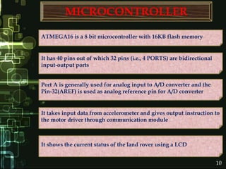 MICROCONTROLLER
It takes input data from accelerometer and gives output instruction to
the motor driver through communication module
Port A is generally used for analog input to A/D converter and the
Pin-32(AREF) is used as analog reference pin for A/D converter
It has 40 pins out of which 32 pins (i.e., 4 PORTS) are bidirectional
input-output ports
ATMEGA16 is a 8 bit microcontroller with 16KB flash memory
It shows the current status of the land rover using a LCD
10
 