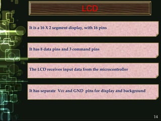 LCD
It has separate Vcc and GND pins for display and background
The LCD receives input data from the microcontroller
It has 8 data pins and 3 command pins
It is a 16 X 2 segment display, with 16 pins
14
 