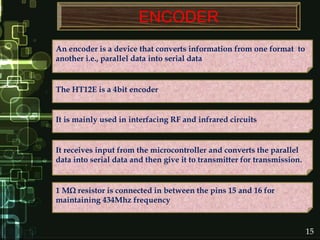 ENCODER
An encoder is a device that converts information from one format to
another i.e., parallel data into serial data
The HT12E is a 4bit encoder
It is mainly used in interfacing RF and infrared circuits
It receives input from the microcontroller and converts the parallel
data into serial data and then give it to transmitter for transmission.
1 M resistor is connected in between the pins 15 and 16 for
maintaining 434Mhz frequency
15
 