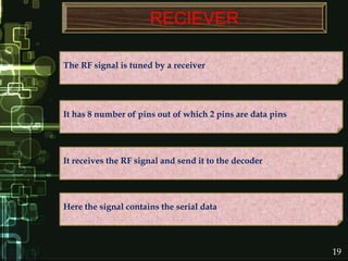 RECIEVER
Here the signal contains the serial data
It has 8 number of pins out of which 2 pins are data pins
The RF signal is tuned by a receiver
It receives the RF signal and send it to the decoder
19
 