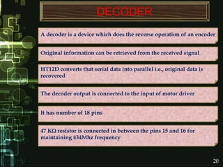 DECODER
A decoder is a device which does the reverse operation of an encoder
Original information can be retrieved from the received signal
HT12D converts that serial data into parallel i.e., original data is
recovered
The decoder output is connected to the input of motor driver
47 K resistor is connected in between the pins 15 and 16 for
maintaining 434Mhz frequency
It has number of 18 pins
20
 