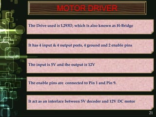 MOTOR DRIVER
The Drive used is L293D, which is also known as H-Bridge
The enable pins are connected to Pin 1 and Pin 9.
The input is 5V and the output is 12V
It has 4 input & 4 output ports, 4 ground and 2 enable pins
It act as an interface between 5V decoder and 12V DC motor
21
 