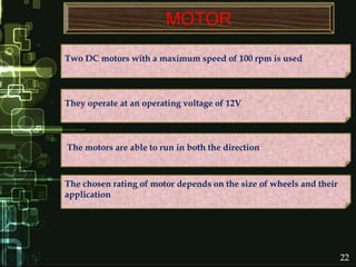 MOTOR
Two DC motors with a maximum speed of 100 rpm is used
The chosen rating of motor depends on the size of wheels and their
application
The motors are able to run in both the direction
They operate at an operating voltage of 12V
22
 