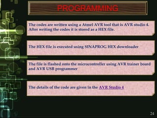 24
PROGRAMMING
The codes are written using a Atmel AVR tool that is AVR studio 4.
After writing the codes it is stored as a HEX file.
The HEX file is executed using SINAPROG HEX downloader
The details of the code are given in the AVR Studio 4
The file is flashed onto the microcontroller using AVR trainer board
and AVR USB programmer
 