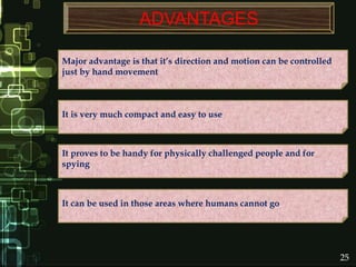ADVANTAGES
It proves to be handy for physically challenged people and for
spying
Major advantage is that it’s direction and motion can be controlled
just by hand movement
It can be used in those areas where humans cannot go
It is very much compact and easy to use
25
 