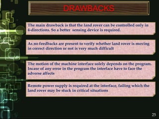 DRAWBACKS
The motion of the machine interface solely depends on the program.
Incase of any error in the program the interface have to face the
adverse affects
The main drawback is that the land rover can be controlled only in
4-directions. So a better sensing device is required.
Remote power supply is required at the interface, failing which the
land rover may be stuck in critical situations
As no feedbacks are present to verify whether land rover is moving
in correct direction or not is very much difficult
25
 