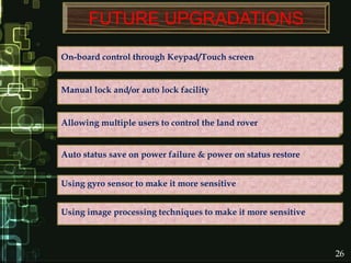 FUTURE UPGRADATIONS
On-board control through Keypad/Touch screen
Manual lock and/or auto lock facility
Allowing multiple users to control the land rover
Auto status save on power failure & power on status restore
Using image processing techniques to make it more sensitive
Using gyro sensor to make it more sensitive
26
 