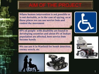 1
Where human intervention is not possible or
is not desirable, as in the case of spying, so at
those places we can use service bots and
control the movement
AIM OF THE PROJECT
85% of people with disability are found in
developing countries and about 4% of Indian
population are affected, here service bots
become handy
We can use it in Warfield for bomb detection,
enemy search, etc.
 