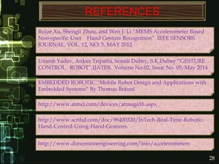 REFERENCES
http://www.scribd.com/doc/98400320/InTech-Real-Time-Robotic-
Hand-Control-Using-Hand-Gestures
http://www.dimensionengineering.com/info/accelerometers
http://www.atmel.com/devices/atmega16.aspx
Ruize Xu, Shengli Zhou, and Wen J. Li “MEMS Accelerometer Based
Non-specific User Hand Gesture Recognition” IEEE SENSORS
JOURNAL, VOL. 12, NO. 5, MAY 2012
EMBEDDED ROBOTIC “Mobile Robot Design and Applications with
Embedded Systems” By Thomas Bräunl
28
Umesh Yadav, Ankur Tripathi, Sonali Dubey, S.K.Dubey “GESTURE
CONTROL ROBOT”,IJATES, Volume No.02, Issue No. 05, May 2014
 