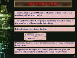 The main challenge in HMI sector (Human Machine Interface) is
making an efficient service bot
These bots interact with the people, so finding natural and easy-to-
use interface is of fundamental importance.
Interaction can be performed using:-
1. Mechanical Devices
2. Gestures
Mechanical devices include certain losses and we need instructions
to use them.
The present technologies make use of geared motors, joysticks,
remotes and sometime hands to move in various directions.
2
INTRODUCTION
 