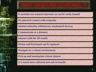 WHY GESTURE CONTROL ?
No physical contact with computer
Pick up and manipulate virtual objects
Navigate in a virtual environment
Mouse and Keyboard can be replaced
Interact with the 3D world
It includes our natural responses so can be easily leaned
Interact naturally without any mechanical devices
Communicate at a distance
It is much more efficient and safe to handle
3
 