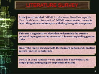 4
LITERATURE SURVEY
In the journal entitled “MEMS Accelerometer Based Non-specific
User Hand Gesture Recognition” MEMS accelerometer is used to
detect the gestures and compare with the given gesture sequence
This uses a segmentation algorithm to determine the extreme
points of input gesture and converted it into corresponding gesture
codes
Finally the code is matched with the standard pattern and specified
gesture function is performed
Instead of using patterns we use certain hand movements and
simple programming logic to implement the same
 