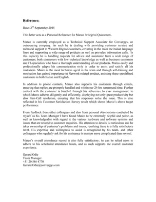 Reference;
Date: 2nd
September 2015
This letter acts as a Personal Reference for Marco Pellegrini Quarantotti.
Marco is currently employed as a Technical Support Associate for Convergys, an
outsourcing company. As such he is dealing with providing customer service and
technical support to Western Digital customers, covering in the main the Italian language
lines and supporting a wide range of products as well as pre-sales information calls. In
this capacity he is handling requests for advice and assistance from a wide range of
customers; both consumers with low technical knowledge as well as business customers
and IT-specialists who have a thorough understanding of our products. Marco easily and
professionally adapts his communication style in order to assist and satisfy all his
customers. Marco is the most technical agent in the team and through self-training and
motivation has gained experience in Network-related product, assisting these specialized
customers in both Italian and English.
In addition to phone contacts, Marco also supports his customers through emails,
ensuring that replies are promptly handled and within our 24-hrs turnaround time. Further
contact with the customer is handled through his adherence to case management, to
which Marco adheres diligently and efficiently, displaying not only great productivity but
also First-Call resolution, ensuring that his responses solve the issue. This is also
reflected in his Customer Satisfaction Survey result which shows Marco’s above target
performance.
From feedback from other colleagues and also from personal observations conducted by
myself as his Team Manager I have found Marco to be extremely helpful and polite, as
well as knowledgeable with regard to the various hardware and software systems and
issues that are related to customer enquiries. His attention to details is meticulous and he
takes ownership of customer’s problems and issues, resolving these to a fully satisfactory
level. His expertise and willingness to assist is recognized by his team- and other
colleagues who regularly ask for his assistance in matters more complicated than normal.
Marco’s overall attendance record is also fully satisfactory; he can be relied upon to
adhere to his scheduled attendance hours, and as such supports the overall customer
experience.
Gerard Odie
Team Manager
+31 20 586 4770
Gerard.Odie@convergys.com
 
