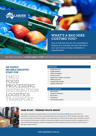 Skilled Staff
•	 Quality Assurance
•	 Forklift operators
•	 CHEP reconciliation
•	 Inventory control
•	 Supply chain / logistics coordinator
•	 FMCG supervisors
•	 Transport (HR, HC, MC)
•	 HACCP certified staff
Semi-Skilled Staff
•	 QA assistants
•	 Freshcare compliance
•	 RF scanners
•	 Pick/packers
•	 Fresh produce graders
Agri Labour Australia is a leading supplier of staff to the foodprocessing and packaging industry across Australia
WE SUPPLY
RELIABLE INDUSTRY
STAFF FOR
FMCG
FOOD
PROCESSING
DISTRIBUTION
LOGISTICS
TRANSPORT
CASE STUDY - PREMIER FRUITS GROUP
Agri Labour Australia has supplied labour to the Premier Fruits Group (PFG) since early 2012. Our
partnership commenced with two casual staff filling short-term gaps at the PFG’s Brisbane operation. Today,
we are their preferred national supplier of all casual labour. In this partnership Agri Labour Australia conducts
the recruitment of permanent, casual and international staff across all processes within the supply chain, as
well as daily staff scheduling, overtime management, OHS compliance and the provision of 24/7 Account
Manager responsiveness.
WHAT’S A BAD HIRE
COSTING YOU?
Sick of staff that that are not committed to
helping your business succeed, that don’t
turn up to work, are lazy, unreliable or
unproductive?
www.agrilabour.com.au
 