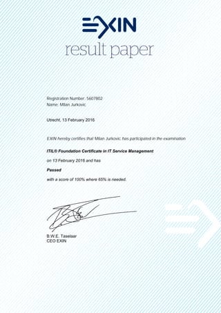 Registration Number: 5607802
Name: Milan Jurkovic
Utrecht, 13 February 2016
EXIN hereby certifies that Milan Jurkovic has participated in the examination
ITIL® Foundation Certificate in IT Service Management
on 13 February 2016 and has
Passed
with a score of 100% where 65% is needed.
B.W.E. Taselaar
CEO EXIN
 