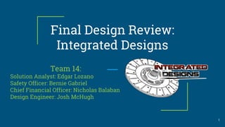 Final Design Review:
Integrated Designs
Team 14:
Solution Analyst: Edgar Lozano
Safety Officer: Bernie Gabriel
Chief Financial Officer: Nicholas Balaban
Design Engineer: Josh McHugh
1
 