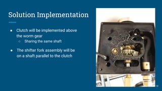 Solution Implementation
● Clutch will be implemented above
the worm gear
○ Sharing the same shaft
10
● The shifter fork assembly will be
on a shaft parallel to the clutch
 